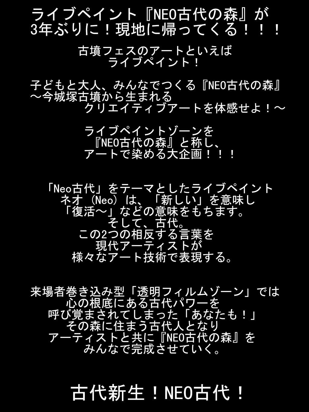 ライブペイント『NEO古代の森』が3年ぶりに！
    現地に帰ってくる！！！

    古墳フェスのアートといえば
    ライブペイント！

    子どもと大人、みんなでつくる『NEO古代の森』
    今城塚古墳から生まれるクリエイティブアートを体感せよ！

    ライブペイントゾーンを『NEO古代の森』と称し、
    アートで染める大企画！！！


    「Neo古代」をテーマとしたライブペイント
    ネオ (Neo) は、「新しい」を意味し「復活〜」などの意味をもちます。そして、古代。
    この2つの相反する言葉を
    現代アーティストが様々なアート技術で
    表現する。


    来場者巻き込み型「透明フィルムゾーン」では心の根底にある古代パワーを呼び覚まされてしまった「あなたも！」その森に住まう古代人となり、アーティストと共に『NEO古代の森』をみんなで完成させていく。


    古代新生！NEO古代！