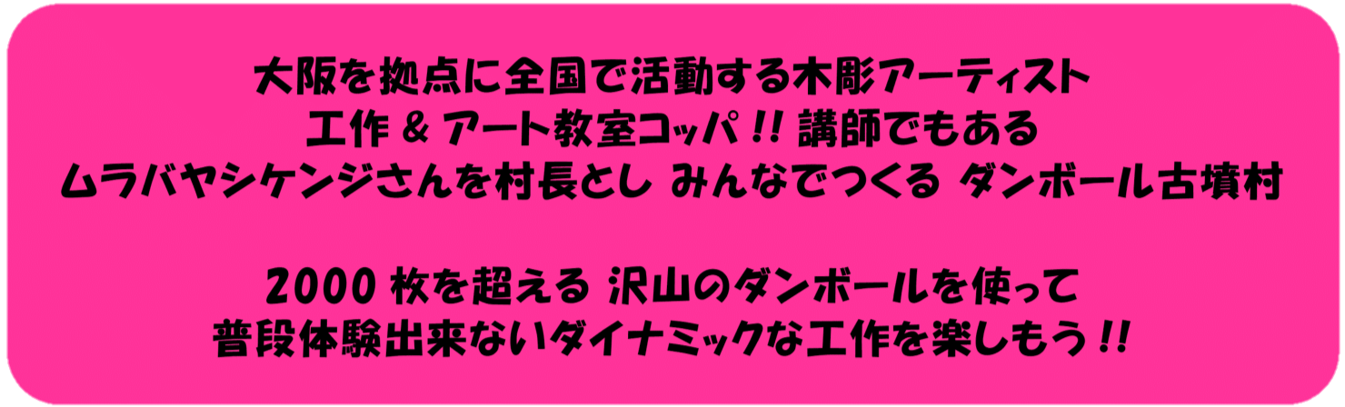 大阪を拠点に全国で活躍する木彫アーティスト工作＆アート教室コッパ！！講師でもあるムラバヤシケンジさんを村長としてみんなでつくるダンボール古墳村。2000枚を超える沢山の段ボールを使って普段体験できないダイナミックな工作を楽しもう！！